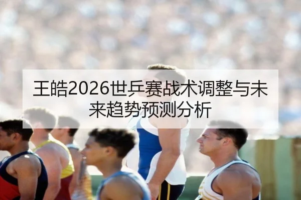 王皓2026世乒赛战术调整与未来趋势预测分析